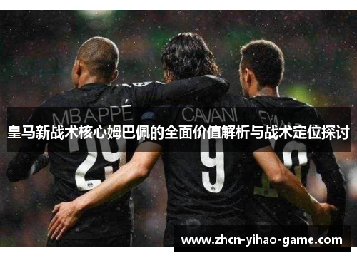 皇马新战术核心姆巴佩的全面价值解析与战术定位探讨 皇马新战术核心姆巴佩的全面价值解析与战术定位探讨